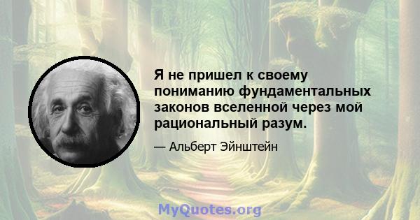 Я не пришел к своему пониманию фундаментальных законов вселенной через мой рациональный разум.