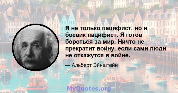 Я не только пацифист, но и боевик пацифист. Я готов бороться за мир. Ничто не прекратит войну, если сами люди не откажутся в войне.