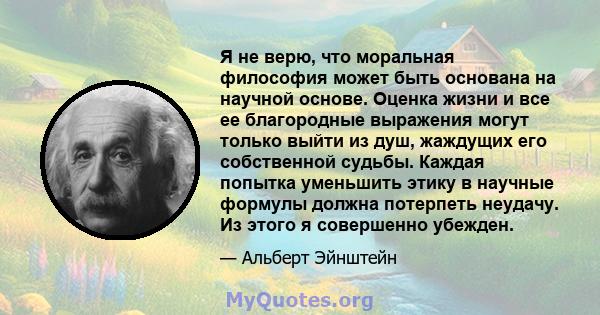 Я не верю, что моральная философия может быть основана на научной основе. Оценка жизни и все ее благородные выражения могут только выйти из душ, жаждущих его собственной судьбы. Каждая попытка уменьшить этику в научные