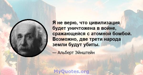 Я не верю, что цивилизация будет уничтожена в войне, сражающейся с атомной бомбой. Возможно, две трети народа земли будут убиты.