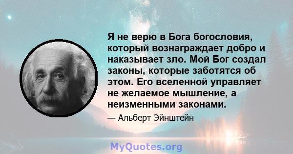 Я не верю в Бога богословия, который вознаграждает добро и наказывает зло. Мой Бог создал законы, которые заботятся об этом. Его вселенной управляет не желаемое мышление, а неизменными законами.