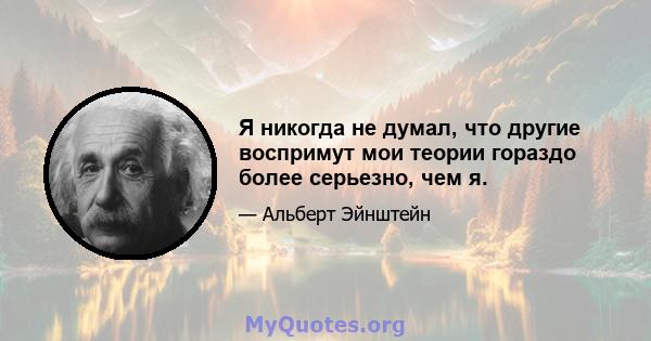 Я никогда не думал, что другие воспримут мои теории гораздо более серьезно, чем я.