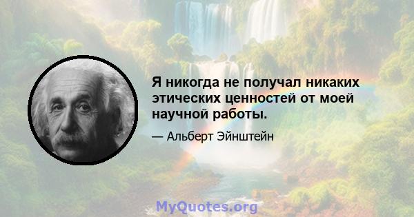 Я никогда не получал никаких этических ценностей от моей научной работы.