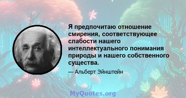 Я предпочитаю отношение смирения, соответствующее слабости нашего интеллектуального понимания природы и нашего собственного существа.