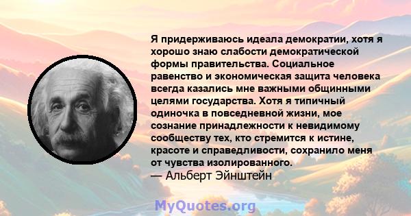 Я придерживаюсь идеала демократии, хотя я хорошо знаю слабости демократической формы правительства. Социальное равенство и экономическая защита человека всегда казались мне важными общинными целями государства. Хотя я