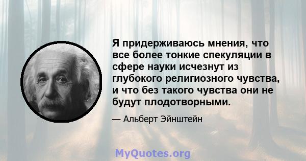 Я придерживаюсь мнения, что все более тонкие спекуляции в сфере науки исчезнут из глубокого религиозного чувства, и что без такого чувства они не будут плодотворными.