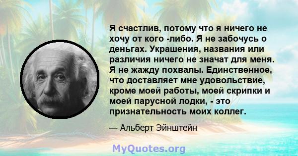 Я счастлив, потому что я ничего не хочу от кого -либо. Я не забочусь о деньгах. Украшения, названия или различия ничего не значат для меня. Я не жажду похвалы. Единственное, что доставляет мне удовольствие, кроме моей