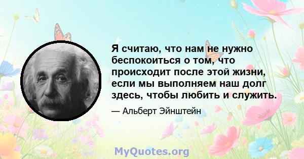 Я считаю, что нам не нужно беспокоиться о том, что происходит после этой жизни, если мы выполняем наш долг здесь, чтобы любить и служить.