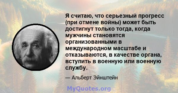 Я считаю, что серьезный прогресс (при отмене войны) может быть достигнут только тогда, когда мужчины становятся организованными в международном масштабе и отказываются, в качестве органа, вступить в военную или военную