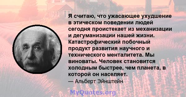 Я считаю, что ужасающее ухудшение в этическом поведении людей сегодня проистекает из механизации и дегуманизации нашей жизни. Катастрофический побочный продукт развития научного и технического менталитета. Мы виноваты.