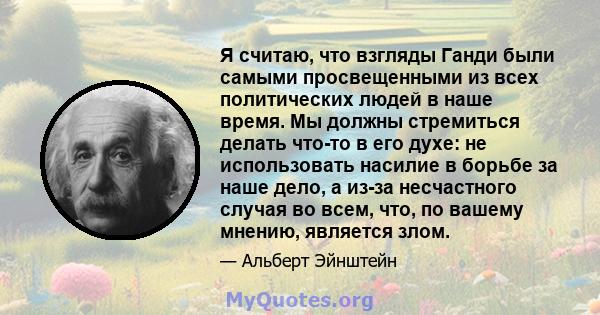 Я считаю, что взгляды Ганди были самыми просвещенными из всех политических людей в наше время. Мы должны стремиться делать что-то в его духе: не использовать насилие в борьбе за наше дело, а из-за несчастного случая во