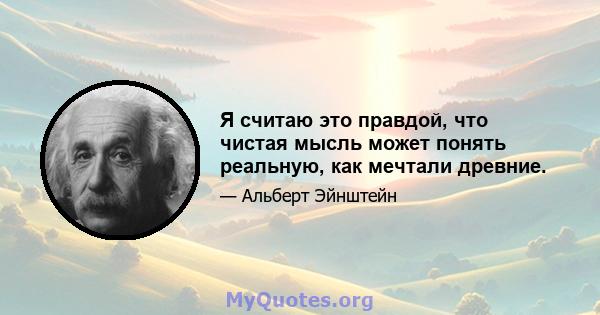 Я считаю это правдой, что чистая мысль может понять реальную, как мечтали древние.