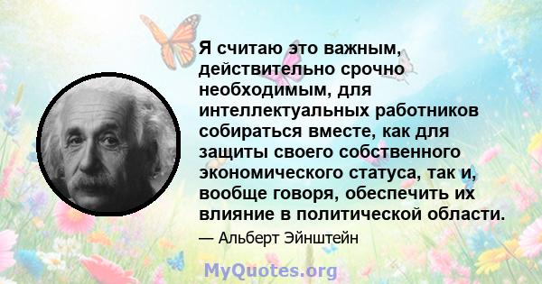 Я считаю это важным, действительно срочно необходимым, для интеллектуальных работников собираться вместе, как для защиты своего собственного экономического статуса, так и, вообще говоря, обеспечить их влияние в