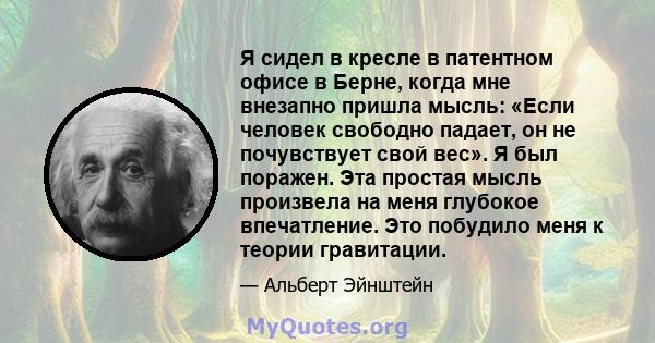 Я сидел в кресле в патентном офисе в Берне, когда мне внезапно пришла мысль: «Если человек свободно падает, он не почувствует свой вес». Я был поражен. Эта простая мысль произвела на меня глубокое впечатление. Это