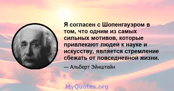 Я согласен с Шопенгауэром в том, что одним из самых сильных мотивов, которые привлекают людей к науке и искусству, является стремление сбежать от повседневной жизни.