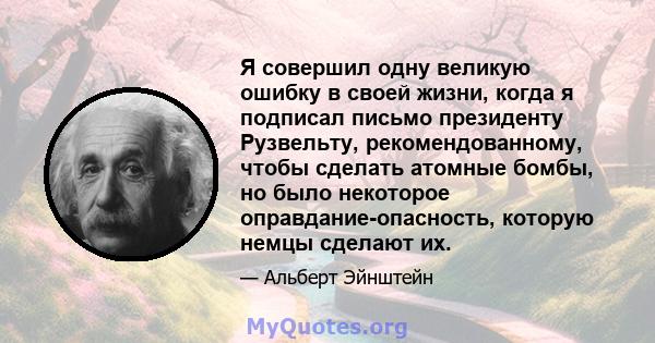 Я совершил одну великую ошибку в своей жизни, когда я подписал письмо президенту Рузвельту, рекомендованному, чтобы сделать атомные бомбы, но было некоторое оправдание-опасность, которую немцы сделают их.