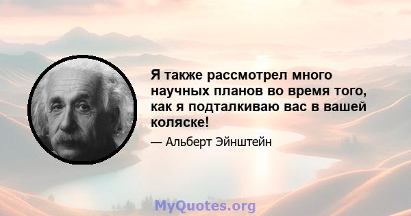 Я также рассмотрел много научных планов во время того, как я подталкиваю вас в вашей коляске!