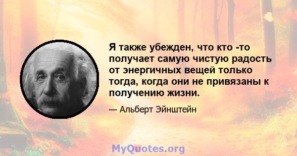 Я также убежден, что кто -то получает самую чистую радость от энергичных вещей только тогда, когда они не привязаны к получению жизни.