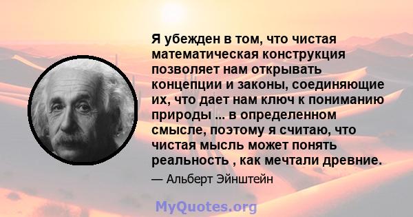 Я убежден в том, что чистая математическая конструкция позволяет нам открывать концепции и законы, соединяющие их, что дает нам ключ к пониманию природы ... в определенном смысле, поэтому я считаю, что чистая мысль