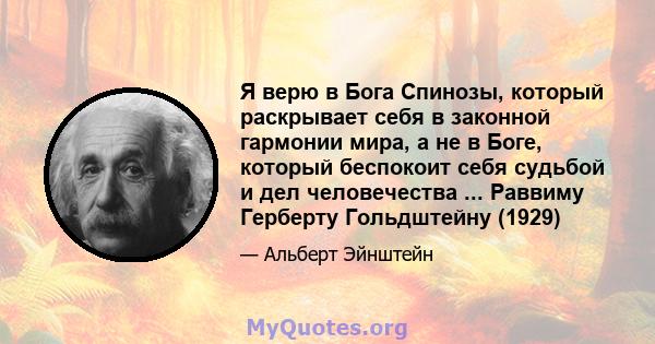 Я верю в Бога Спинозы, который раскрывает себя в законной гармонии мира, а не в Боге, который беспокоит себя судьбой и дел человечества ... Раввиму Герберту Гольдштейну (1929)