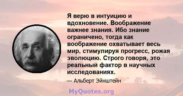 Я верю в интуицию и вдохновение. Воображение важнее знания. Ибо знание ограничено, тогда как воображение охватывает весь мир, стимулируя прогресс, рожая эволюцию. Строго говоря, это реальный фактор в научных