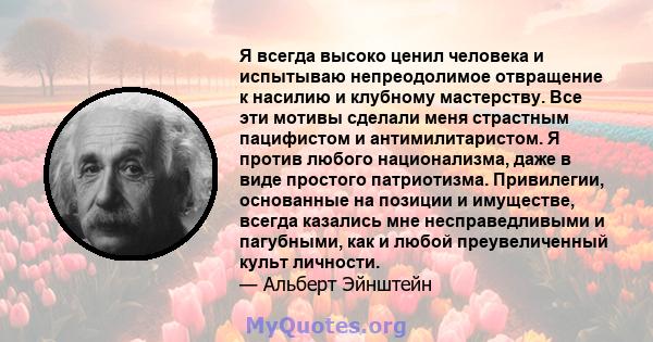 Я всегда высоко ценил человека и испытываю непреодолимое отвращение к насилию и клубному мастерству. Все эти мотивы сделали меня страстным пацифистом и антимилитаристом. Я против любого национализма, даже в виде