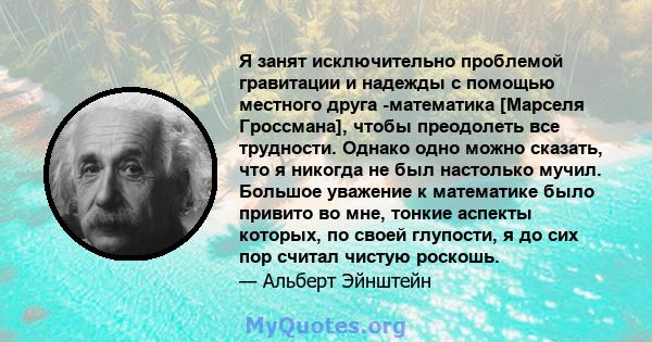 Я занят исключительно проблемой гравитации и надежды с помощью местного друга -математика [Марселя Гроссмана], чтобы преодолеть все трудности. Однако одно можно сказать, что я никогда не был настолько мучил. Большое