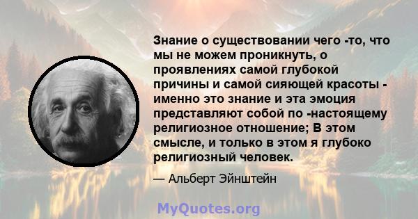 Знание о существовании чего -то, что мы не можем проникнуть, о проявлениях самой глубокой причины и самой сияющей красоты - именно это знание и эта эмоция представляют собой по -настоящему религиозное отношение; В этом