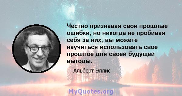 Честно признавая свои прошлые ошибки, но никогда не пробивая себя за них, вы можете научиться использовать свое прошлое для своей будущей выгоды.