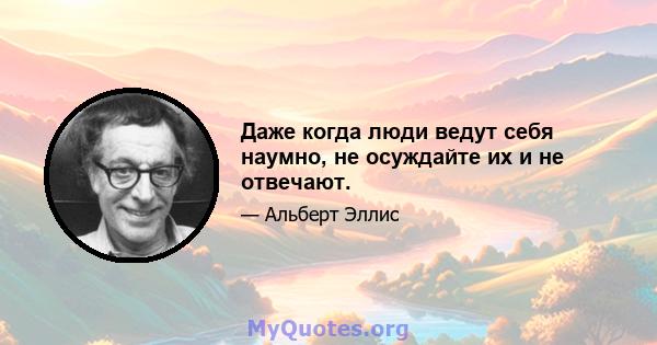 Даже когда люди ведут себя наумно, не осуждайте их и не отвечают.