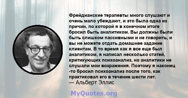 Фрейдианские терапевты много слушают и очень мало убеждают, и это была одна из причин, по которой я в конечном итоге бросил быть аналитиком. Вы должны были быть слишком пассивными и не говорить, и вы не можете отдать