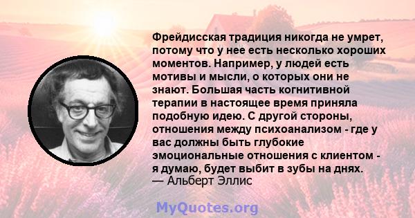 Фрейдисская традиция никогда не умрет, потому что у нее есть несколько хороших моментов. Например, у людей есть мотивы и мысли, о которых они не знают. Большая часть когнитивной терапии в настоящее время приняла