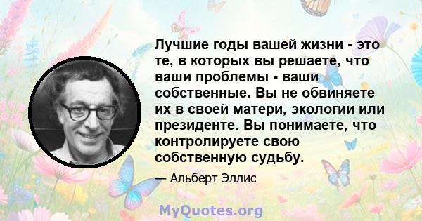 Лучшие годы вашей жизни - это те, в которых вы решаете, что ваши проблемы - ваши собственные. Вы не обвиняете их в своей матери, экологии или президенте. Вы понимаете, что контролируете свою собственную судьбу.