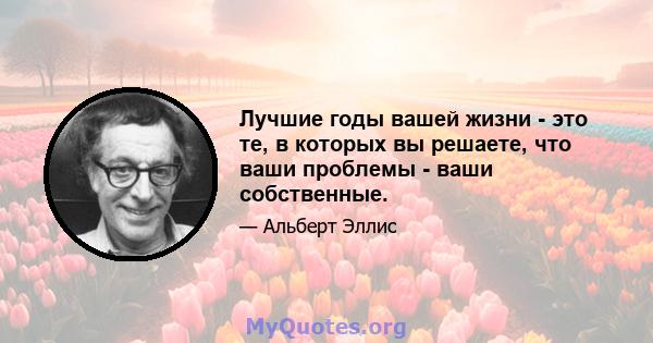 Лучшие годы вашей жизни - это те, в которых вы решаете, что ваши проблемы - ваши собственные.