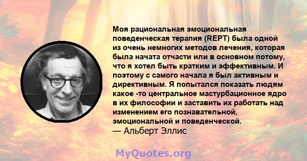 Моя рациональная эмоциональная поведенческая терапия (REPT) была одной из очень немногих методов лечения, которая была начата отчасти или в основном потому, что я хотел быть кратким и эффективным. И поэтому с самого