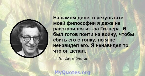 На самом деле, в результате моей философии я даже не расстроился из -за Гитлера. Я был готов пойти на войну, чтобы сбить его с толку, но я не ненавидел его. Я ненавидел то, что он делал.