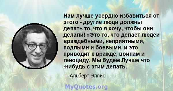 Нам лучше усердно избавиться от этого - другие люди должны делать то, что я хочу, чтобы они делали! »Это то, что делает людей враждебными, неприятными, подлыми и боевыми, и это приводит к вражде, войнам и геноциду. Мы