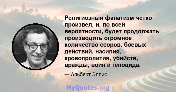 Религиозный фанатизм четко произвел, и, по всей вероятности, будет продолжать производить огромное количество ссоров, боевых действий, насилия, кровопролития, убийств, вражды, войн и геноцида.