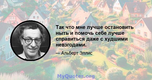 Так что мне лучше остановить ныть и помочь себе лучше справиться даже с худшими невзгодами.