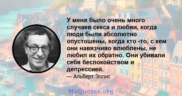 У меня было очень много случаев секса и любви, когда люди были абсолютно опустошены, когда кто -то, с кем они навязчиво влюблены, не любил их обратно. Они убивали себя беспокойством и депрессией.