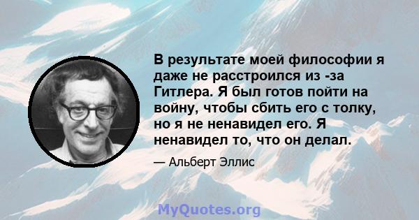 В результате моей философии я даже не расстроился из -за Гитлера. Я был готов пойти на войну, чтобы сбить его с толку, но я не ненавидел его. Я ненавидел то, что он делал.