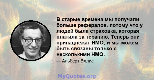 В старые времена мы получали больше рефералов, потому что у людей была страховка, которая платила за терапию. Теперь они принадлежат HMO, и мы можем быть связаны только с несколькими HMO.