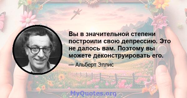 Вы в значительной степени построили свою депрессию. Это не далось вам. Поэтому вы можете деконструировать его.