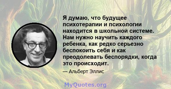 Я думаю, что будущее психотерапии и психологии находится в школьной системе. Нам нужно научить каждого ребенка, как редко серьезно беспокоить себя и как преодолевать беспорядки, когда это происходит.