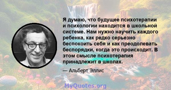 Я думаю, что будущее психотерапии и психологии находится в школьной системе. Нам нужно научить каждого ребенка, как редко серьезно беспокоить себя и как преодолевать беспорядки, когда это происходит. В этом смысле