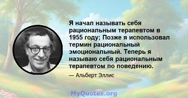 Я начал называть себя рациональным терапевтом в 1955 году; Позже я использовал термин рациональный эмоциональный. Теперь я называю себя рациональным терапевтом по поведению.