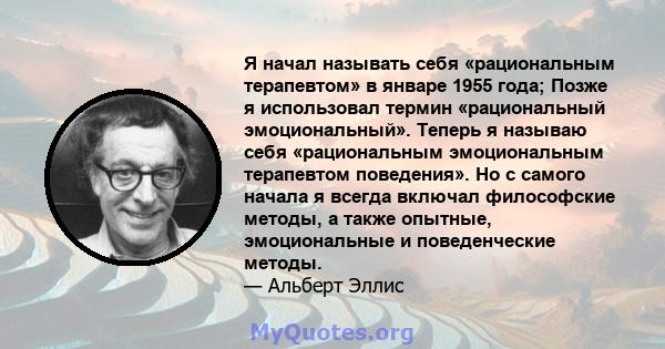 Я начал называть себя «рациональным терапевтом» в январе 1955 года; Позже я использовал термин «рациональный эмоциональный». Теперь я называю себя «рациональным эмоциональным терапевтом поведения». Но с самого начала я