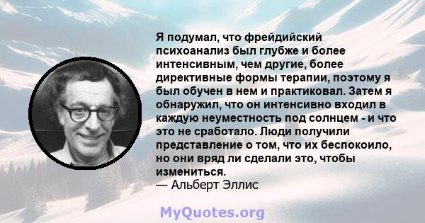 Я подумал, что фрейдийский психоанализ был глубже и более интенсивным, чем другие, более директивные формы терапии, поэтому я был обучен в нем и практиковал. Затем я обнаружил, что он интенсивно входил в каждую