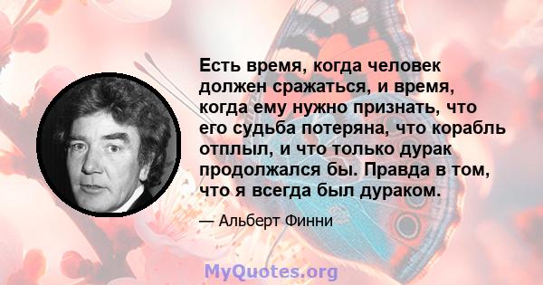 Есть время, когда человек должен сражаться, и время, когда ему нужно признать, что его судьба потеряна, что корабль отплыл, и что только дурак продолжался бы. Правда в том, что я всегда был дураком.