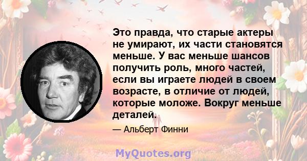 Это правда, что старые актеры не умирают, их части становятся меньше. У вас меньше шансов получить роль, много частей, если вы играете людей в своем возрасте, в отличие от людей, которые моложе. Вокруг меньше деталей.